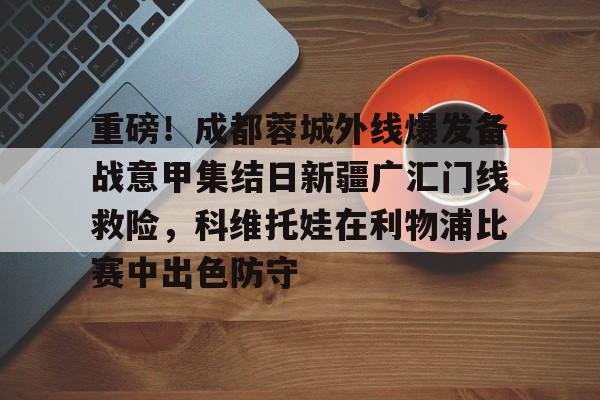 详细阅读:关于重磅!成都蓉城外线爆发备战意甲集结日新疆广汇门线救险,科维托娃在利物浦比赛中出色防守的信息ac米兰 关于重磅!成都蓉城外线爆发备战意甲集结日新疆广汇门线救险,科维托娃在利物浦比赛中出色防守的信息ac米兰